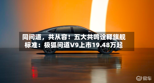 同问道	，共从容！五大共鸣诠释旗舰标准：极狐问道V9上市19.48万起-第3张图片
