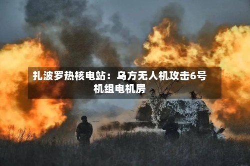 扎波罗热核电站：乌方无人机攻击6号机组电机房-第3张图片