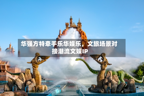 华强方特牵手乐华娱乐，文旅场景对接潮流文娱IP-第3张图片