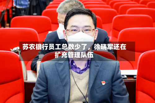 苏农银行员工总数少了，徐晓军还在扩充管理队伍-第2张图片