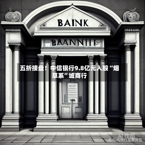 五折接盘！中信银行9.8亿元入股“烟草系”城商行-第2张图片