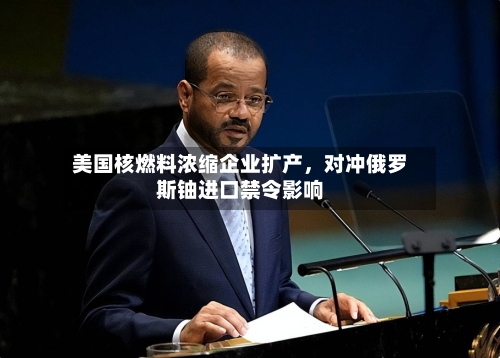 美国核燃料浓缩企业扩产，对冲俄罗斯铀进口禁令影响-第3张图片