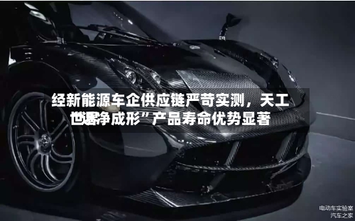 经新能源车企供应链严苛实测，天工世界“近净成形”产品寿命优势显著-第3张图片