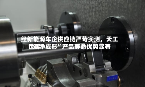 经新能源车企供应链严苛实测	，天工世界“近净成形”产品寿命优势显著-第2张图片