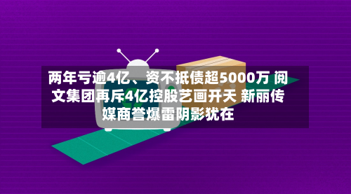 两年亏逾4亿	、资不抵债超5000万 阅文集团再斥4亿控股艺画开天 新丽传媒商誉爆雷阴影犹在-第2张图片